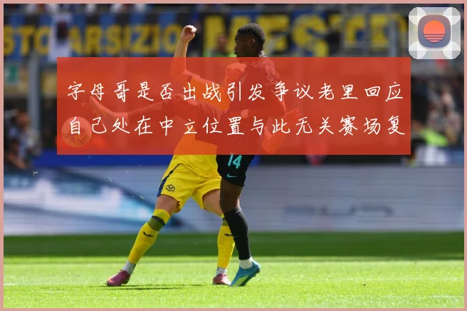 字母哥是否出战引发争议老里回应自己处在中立位置与此无关赛场复盘-深度解析