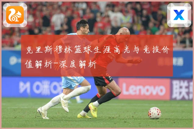 克里斯穆林篮球生涯高光与竞技价值解析-深度解析