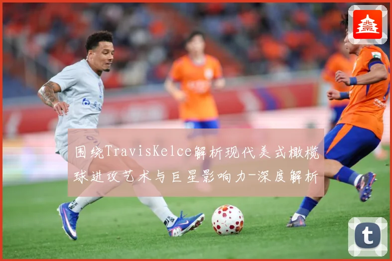 围绕TravisKelce解析现代美式橄榄球进攻艺术与巨星影响力-深度解析