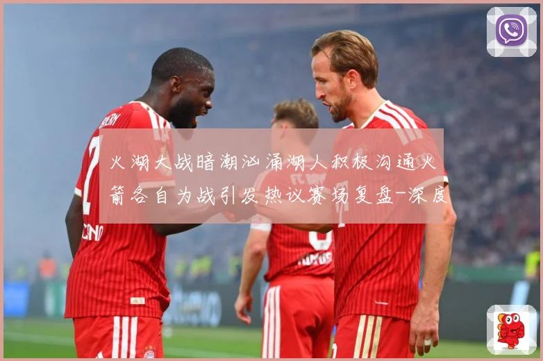火湖大战暗潮汹涌湖人积极沟通火箭各自为战引发热议赛场复盘-深度解析