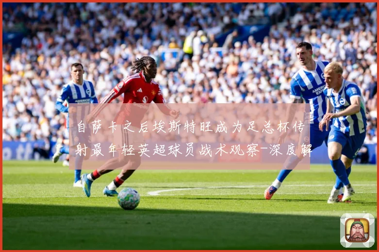 自萨卡之后埃斯特旺成为足总杯传射最年轻英超球员战术观察-深度解析
