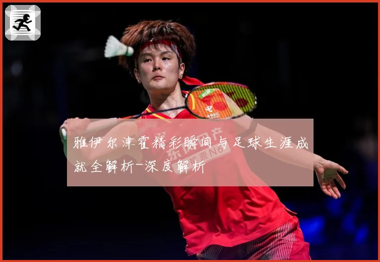 雅伊尔津霍精彩瞬间与足球生涯成就全解析-深度解析